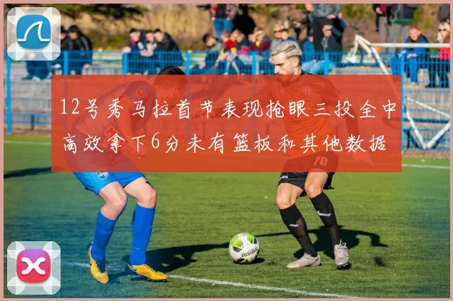12号秀马拉首节表现抢眼三投全中高效拿下6分未有篮板和其他数据