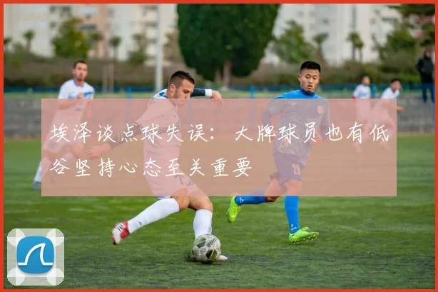 埃泽谈点球失误：大牌球员也有低谷坚持心态至关重要