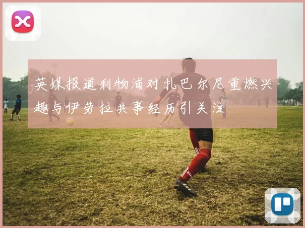 英媒报道利物浦对扎巴尔尼重燃兴趣与伊劳拉共事经历引关注
