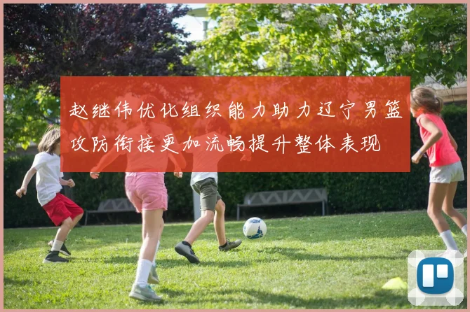 赵继伟优化组织能力助力辽宁男篮攻防衔接更加流畅提升整体表现