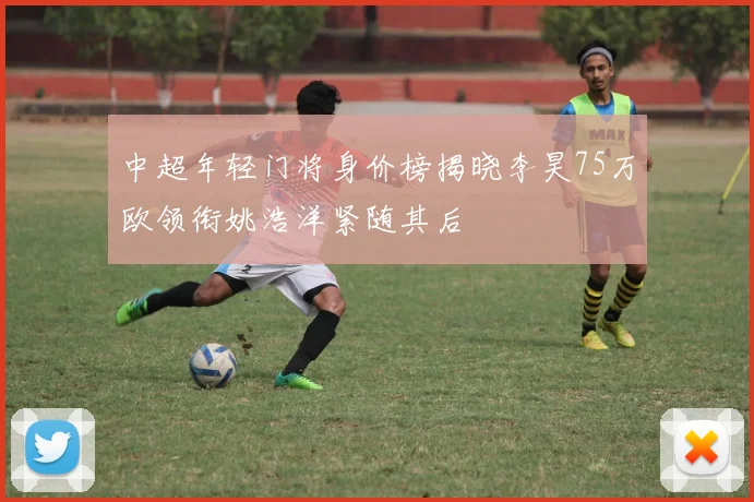 中超年轻门将身价榜揭晓李昊75万欧领衔姚浩洋紧随其后