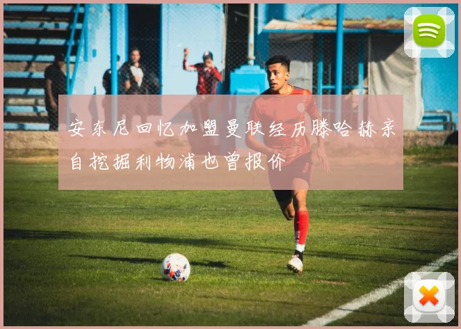 安东尼回忆加盟曼联经历滕哈赫亲自挖掘利物浦也曾报价