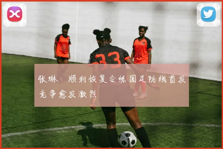 张琳芃顺利恢复合练国足防线首发竞争愈发激烈