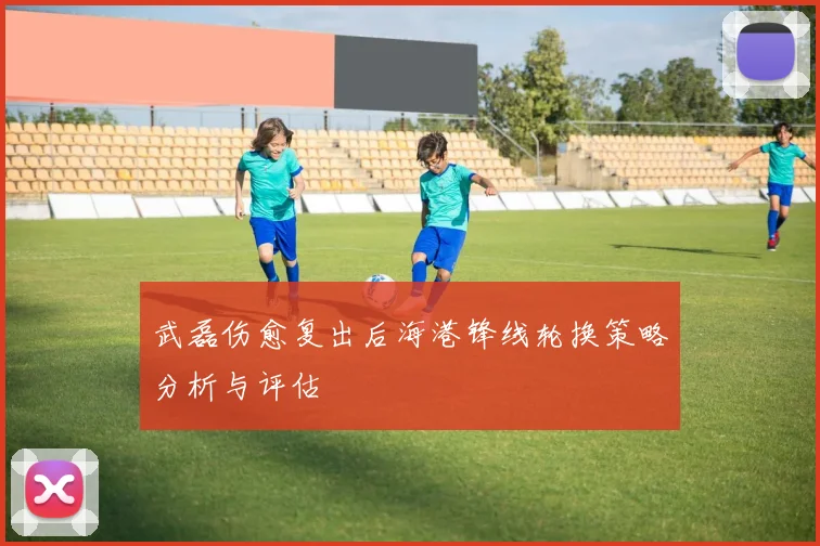武磊伤愈复出后海港锋线轮换策略分析与评估