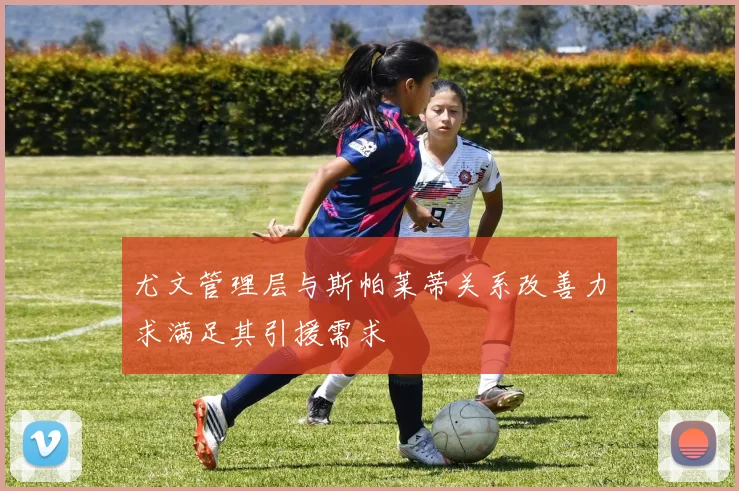 尤文管理层与斯帕莱蒂关系改善力求满足其引援需求