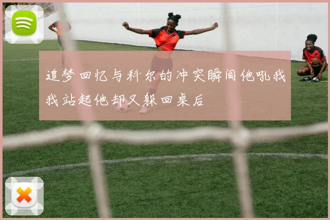 追梦回忆与科尔的冲突瞬间他吼我我站起他却又躲回桌后